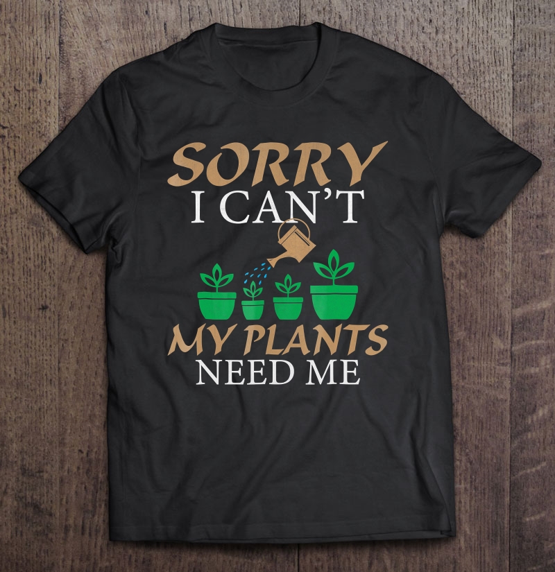 Gardening, Sorry I Can't My Plants Need Me Shirt