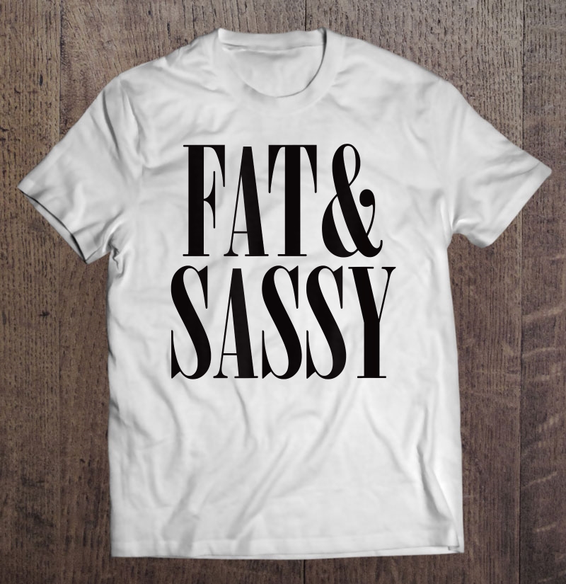 Fat & Sassy Shirt - Anti Fat Shaming Tee Shirt