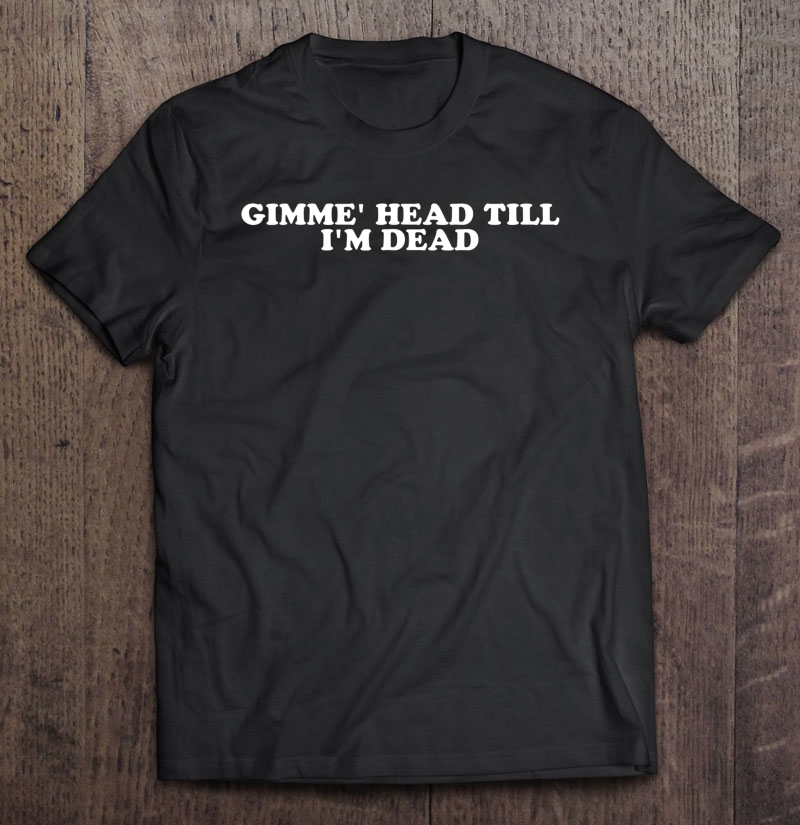 Gimmie Head Till I'm Dead Shirt