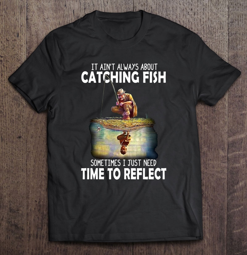 It Ain't Always About Catching Fish Sometimes I Just Need Time To Reflect Shirt