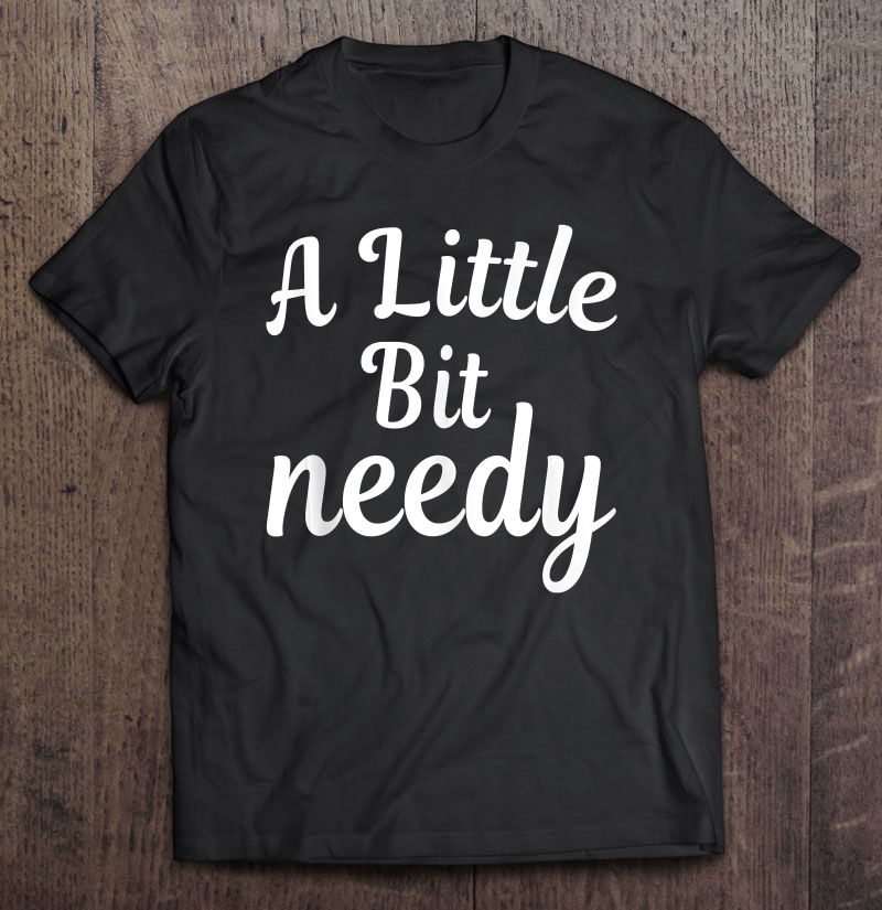 Sarcastic Gifts A Little Bit Needy Shirt