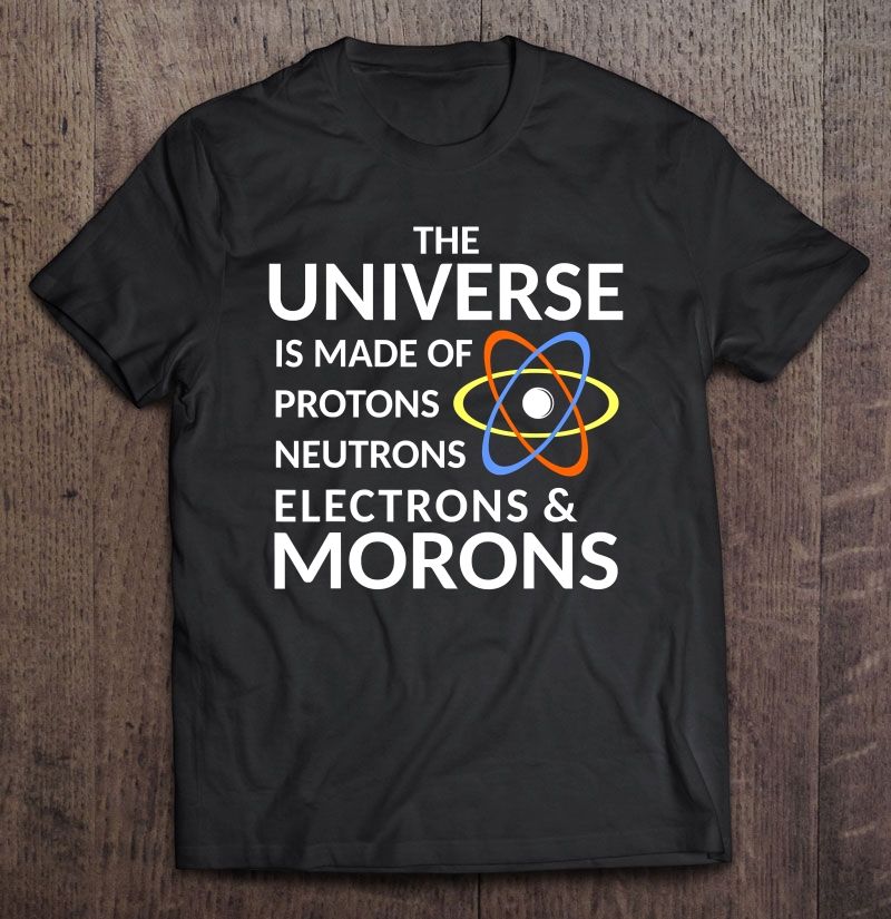 The Universe Is Made Of Protons, Neutrons, Electrons, Morons Shirt