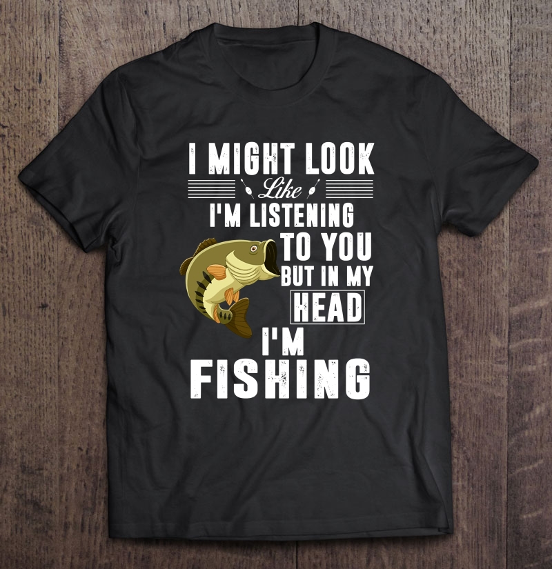 I Might Look Like I'm Listening To You But In My Head I'm Fishing Fisherman Shirt