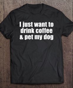 I Just Want To Drink Coffee & Pet My Dog With Saying Tee