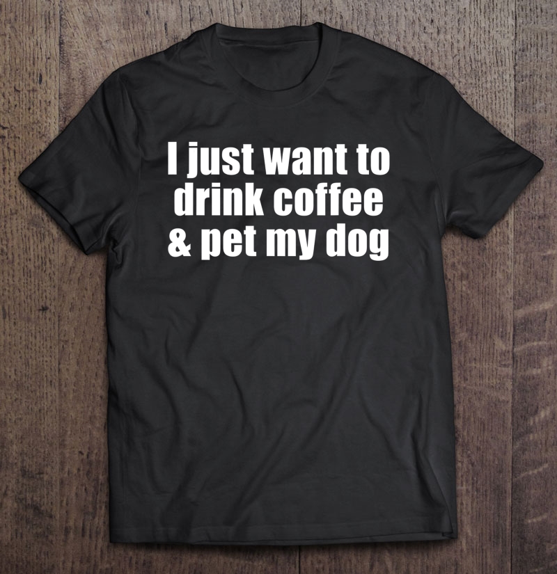 I Just Want To Drink Coffee & Pet My Dog With Saying Shirt