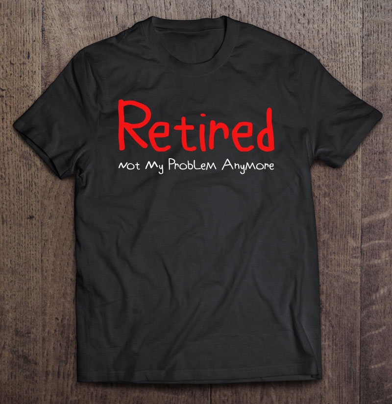 Retired - Not My Problem Anymore - Funny Retirement Shirt