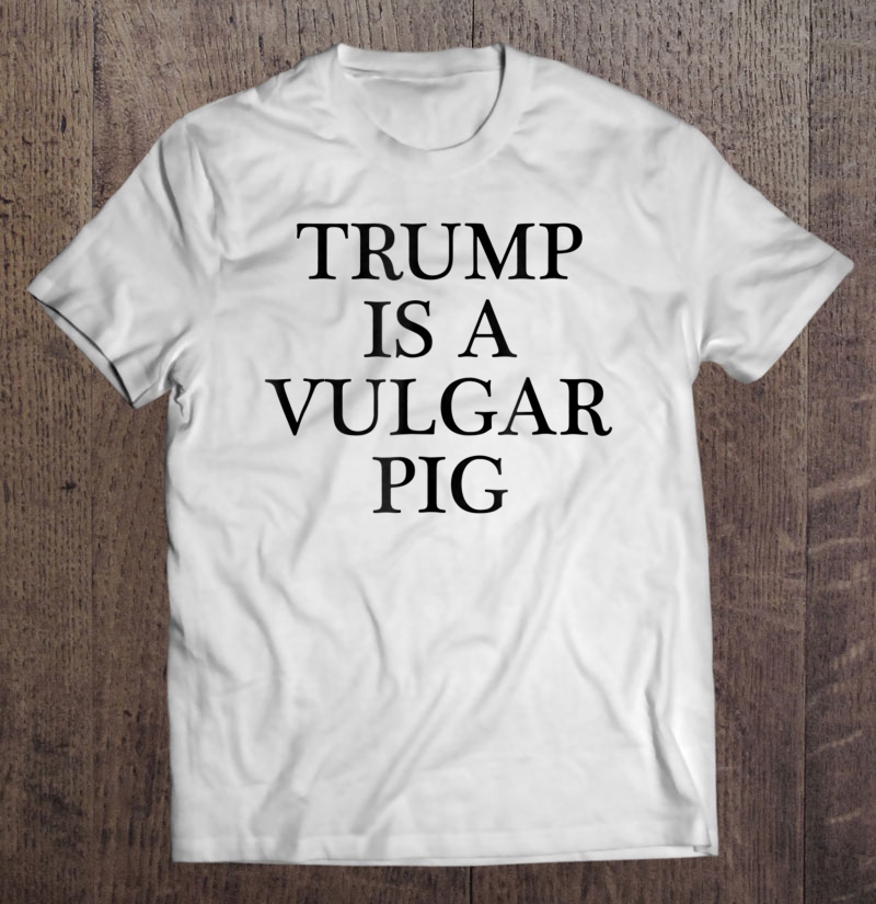 Trump Is A Vulgar Pig - Anti Potus President Shirt