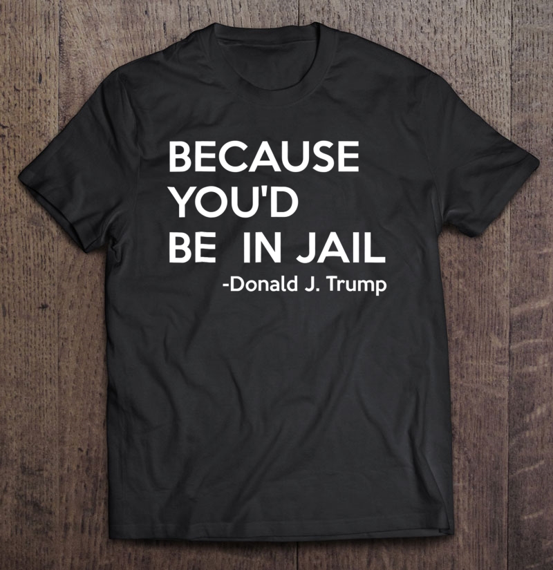 Because You'd Be In Jail - Donald Trump Quote Shirt