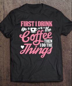 First I Drink The Coffee Then I Do The Things Tee