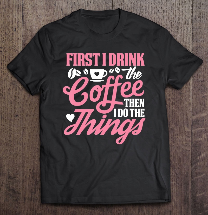 First I Drink The Coffee Then I Do The Things Shirt