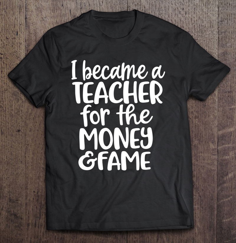 I Became A Teacher For The Money And Fame Shirt Teacher Gift Shirt