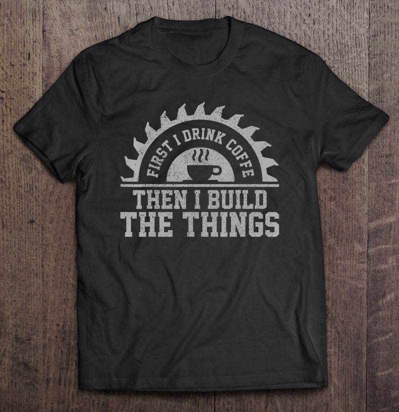 Mens First I Drink The Coffee Then I Build The Things Carpenter Shirt