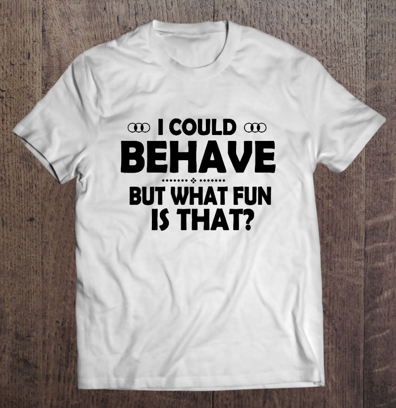 I Could Behave But What Fun Is That Shirt