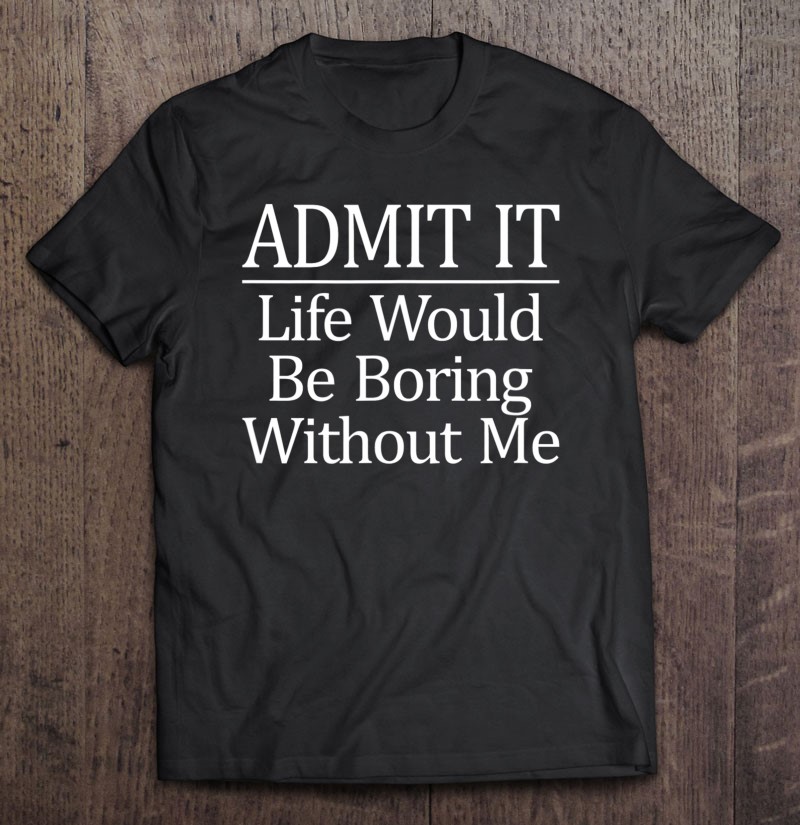 Admit It - Life Would Be Boring Without Me - Shirt