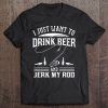 I Just Want To Drink Beer And Jerk My Rod Tee