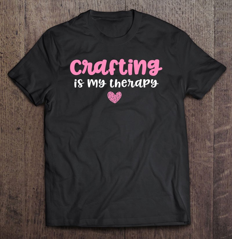Crafting Gifts For Women Crafts Crafting Is My Therapy T Shirts
