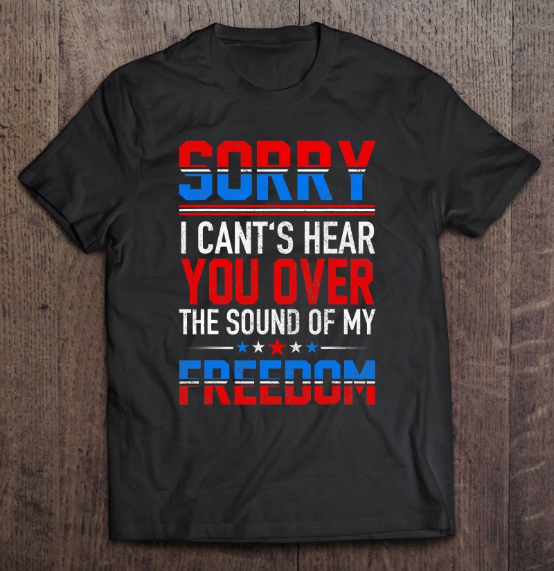 Sorry I Can't Hear You Over The Sound Of My Freedom July 4Th Shirt