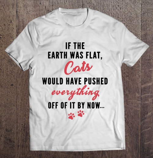 If The Earth Was Flat Cats Would Have Pushed Everything Off Of It By ...